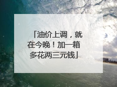 油价上调，就在今晚！加一箱多花两三元钱