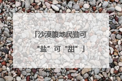 沙漠腹地民勤可“盐”可“甜”