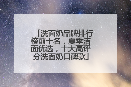 洗面奶品牌排行榜前十名，夏季洁面优选，十大高评分洗面奶口碑款