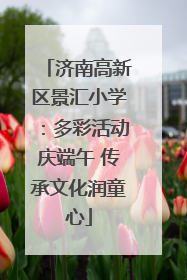 济南高新区景汇小学：多彩活动庆端午 传承文化润童心