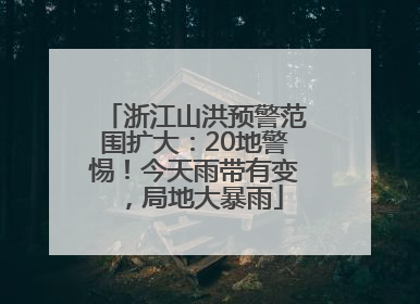 浙江山洪预警范围扩大：20地警惕！今天雨带有变，局地大暴雨