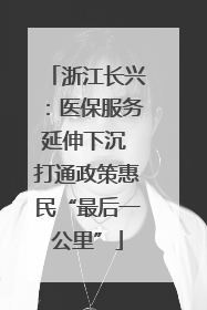 浙江长兴：医保服务延伸下沉 打通政策惠民“最后一公里”