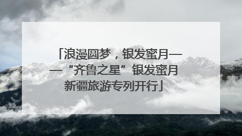 浪漫圆梦，银发蜜月——“齐鲁之星”银发蜜月新疆旅游专列开行