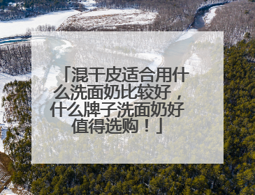 混干皮适合用什么洗面奶比较好，什么牌子洗面奶好值得选购！