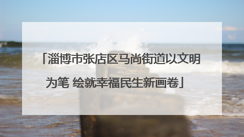 淄博市张店区马尚街道以文明为笔 绘就幸福民生新画卷