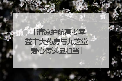 清凉护航高考季 益丰大药房与九芝堂爱心传递显担当