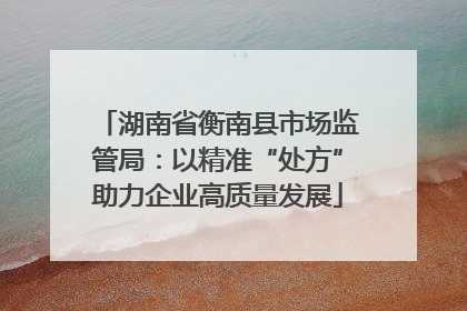 湖南省衡南县市场监管局：以精准“处方”助力企业高质量发展