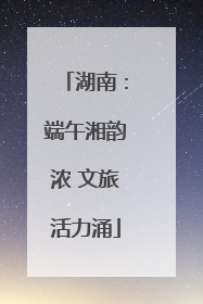湖南：端午湘韵浓 文旅活力涌