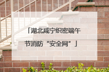 湖北咸宁织密端午节消防“安全网”