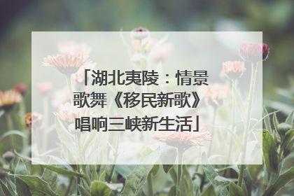 湖北夷陵：情景歌舞《移民新歌》唱响三峡新生活