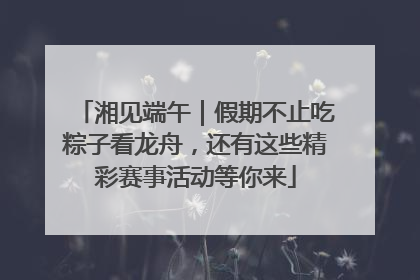 湘见端午｜假期不止吃粽子看龙舟，还有这些精彩赛事活动等你来