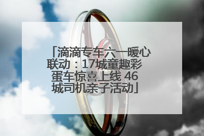 滴滴专车六一暖心联动：17城童趣彩蛋车惊喜上线 46城司机亲子活动