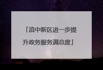 滇中新区进一步提升政务服务满意度