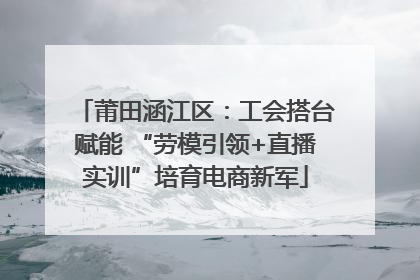 莆田涵江区：工会搭台赋能 “劳模引领+直播实训”培育电商新军