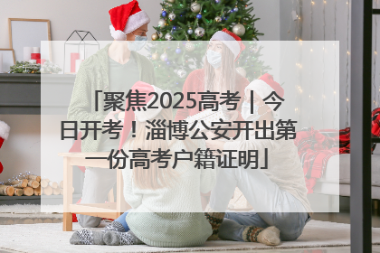 聚焦2025高考｜今日开考！淄博公安开出第一份高考户籍证明