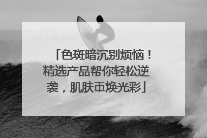 色斑暗沉别烦恼！精选产品帮你轻松逆袭，肌肤重焕光彩