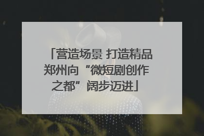营造场景 打造精品 郑州向“微短剧创作之都”阔步迈进