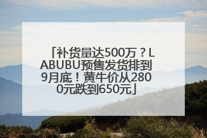 补货量达500万？LABUBU预售发货排到9月底！黄牛价从2800元跌到650元
