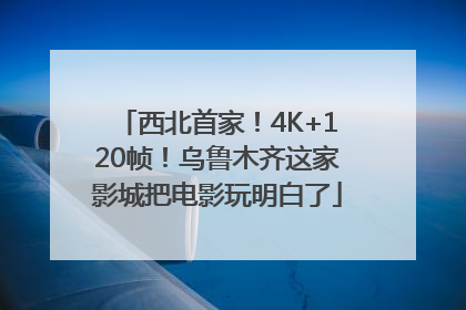 西北首家！4K+120帧！乌鲁木齐这家影城把电影玩明白了