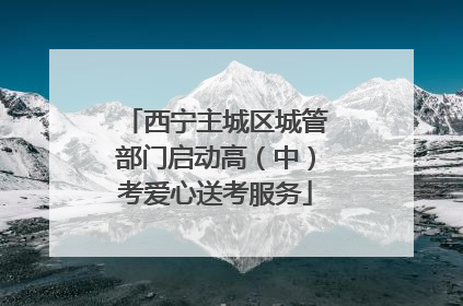 西宁主城区城管部门启动高（中）考爱心送考服务