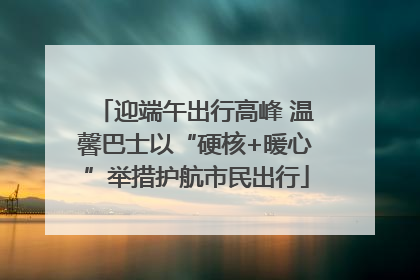迎端午出行高峰 温馨巴士以“硬核+暖心”举措护航市民出行
