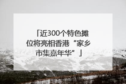 近300个特色摊位将亮相香港“家乡市集嘉年华”