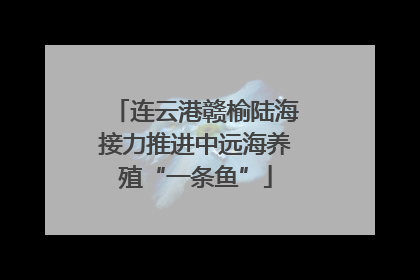 连云港赣榆陆海接力推进中远海养殖“一条鱼”