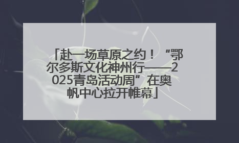 赴一场草原之约！“鄂尔多斯文化神州行——2025青岛活动周”在奥帆中心拉开帷幕
