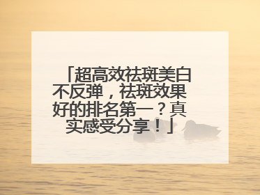 超高效祛斑美白不反弹，祛斑效果好的排名第一？真实感受分享！