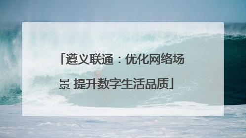 遵义联通：优化网络场景 提升数字生活品质