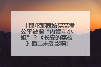 那尔那茜妨碍高考公平被指“内娱董小姐”？《长安的荔枝》播出未受影响