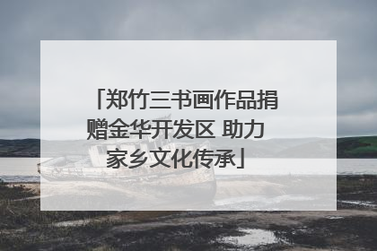 郑竹三书画作品捐赠金华开发区 助力家乡文化传承