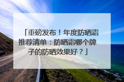 重磅发布！年度防晒霜推荐清单：防晒霜哪个牌子的防晒效果好？