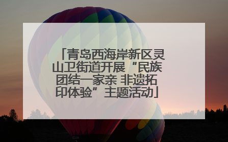青岛西海岸新区灵山卫街道开展“民族团结一家亲 非遗拓印体验”主题活动