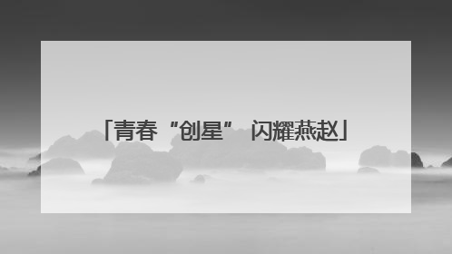 青春“创星” 闪耀燕赵