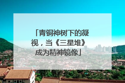 青铜神树下的凝视，当《三星堆》成为精神镜像