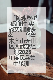 铸魂塑型砺血性 实战实训锻铁拳——乌鲁木齐市天山区人武部组织2025年度民兵集中轮训