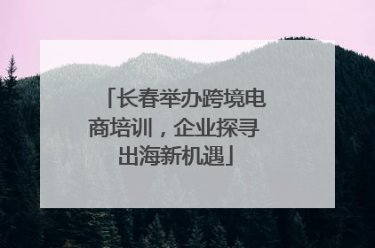 长春举办跨境电商培训，企业探寻出海新机遇