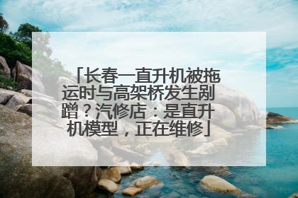 长春一直升机被拖运时与高架桥发生剐蹭？汽修店：是直升机模型，正在维修