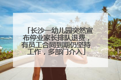 长沙一幼儿园突然宣布停业家长排队退费，有员工合同到期仍坚持工作，多部门介入