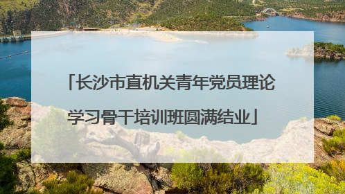 长沙市直机关青年党员理论学习骨干培训班圆满结业