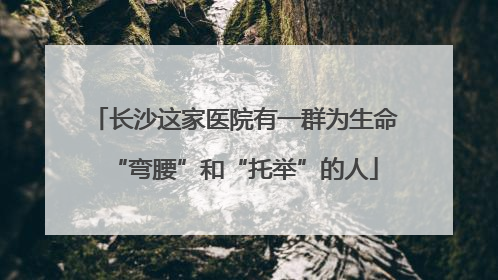 长沙这家医院有一群为生命“弯腰”和“托举”的人