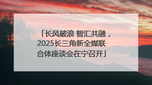长风破浪 智汇共融，2025长三角新全媒联合体座谈会在宁召开