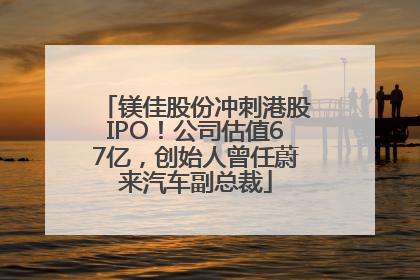 镁佳股份冲刺港股IPO！公司估值67亿，创始人曾任蔚来汽车副总裁