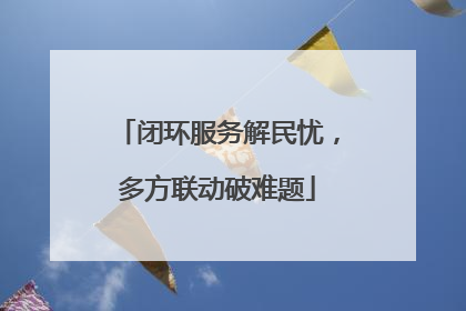 闭环服务解民忧，多方联动破难题