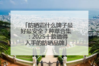 防晒霜什么牌子最好最安全？种草合集：2025十款值得入手的防晒品牌