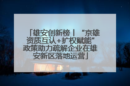 雄安创新榜丨“京雄资质互认+扩权赋能”政策助力疏解企业在雄安新区落地运营