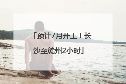 预计7月开工！长沙至赣州2小时
