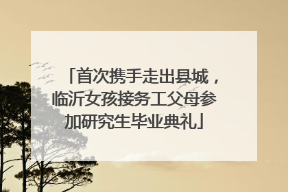 首次携手走出县城，临沂女孩接务工父母参加研究生毕业典礼