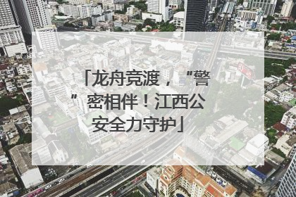 龙舟竞渡，“警”密相伴！江西公安全力守护